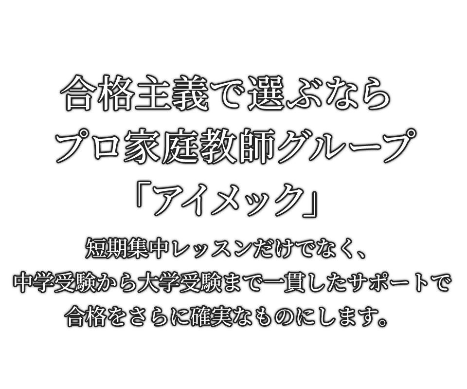 合格主義で選ぶなら プロ家庭教師グループ「アイメック」 短期集中レッスンだけでなく、中学受験から大学受験まで 一貫したサポートで合格をさらに確実なものにします。